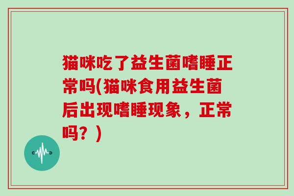 猫咪吃了益生菌嗜睡正常吗(猫咪食用益生菌后出现嗜睡现象，正常吗？)