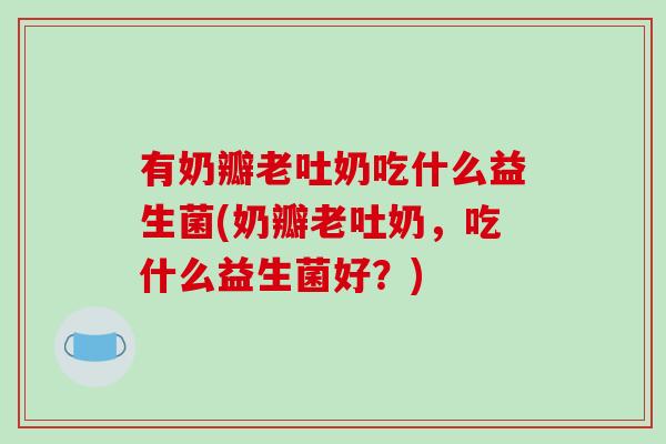有奶瓣老吐奶吃什么益生菌(奶瓣老吐奶，吃什么益生菌好？)