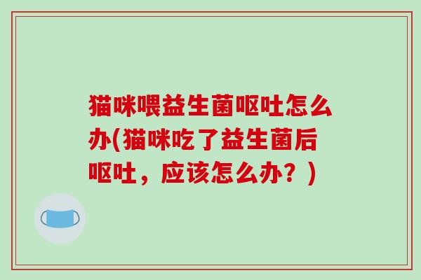 猫咪喂益生菌怎么办(猫咪吃了益生菌后，应该怎么办？)