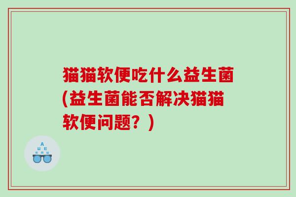 猫猫软便吃什么益生菌(益生菌能否解决猫猫软便问题?) 猫猫软便吃什么益生菌(益生菌能否解决猫猫软便问题?)