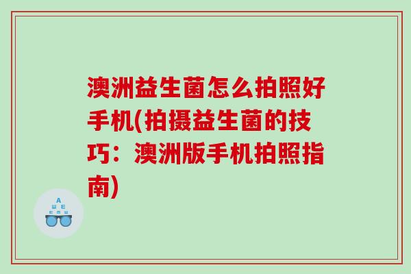 澳洲益生菌怎么拍照好手机(拍摄益生菌的技巧:澳洲版手机拍照指南) 澳洲益生菌怎么拍照好手机(拍摄益生菌的技巧:澳洲版手机拍照指南)