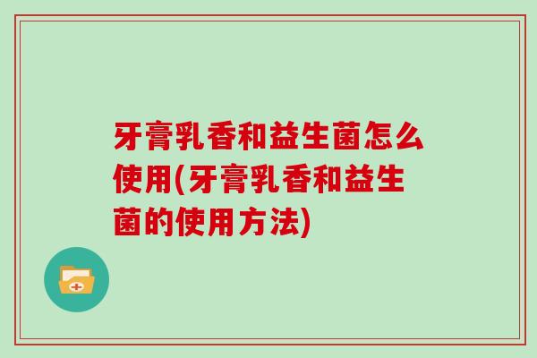 牙膏乳香和益生菌怎么使用(牙膏乳香和益生菌的使用方法)