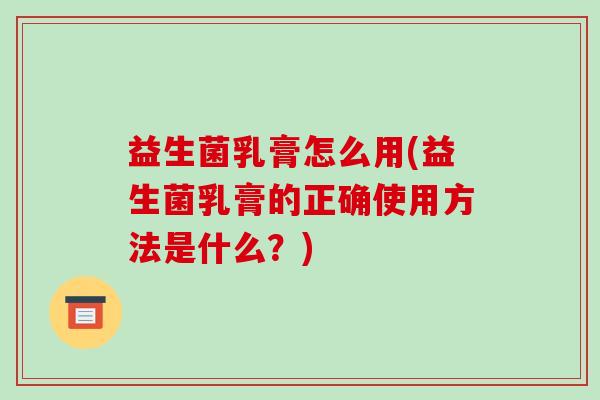 益生菌乳膏怎么用(益生菌乳膏的正确使用方法是什么?) 益生菌乳膏怎么用(益生菌乳膏的正确使用方法是什么?)