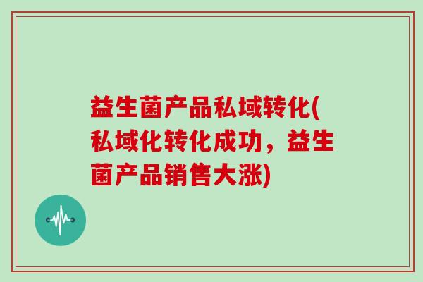 益生菌产品私域转化(私域化转化成功，益生菌产品销售大涨)