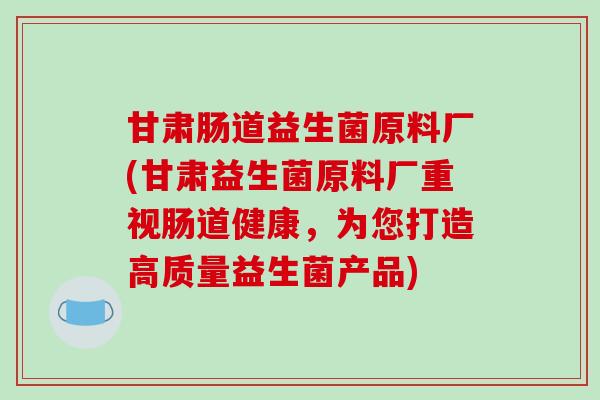甘肃肠道益生菌原料厂(甘肃益生菌原料厂重视肠道健康，为您打造高质量益生菌产品)
