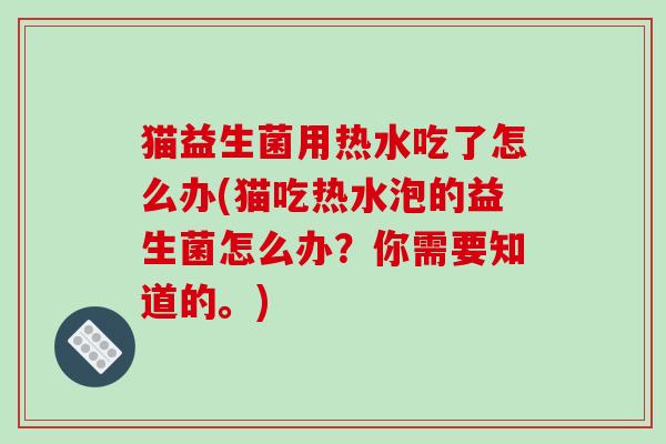 猫益生菌用热水吃了怎么办(猫吃热水泡的益生菌怎么办？你需要知道的。)