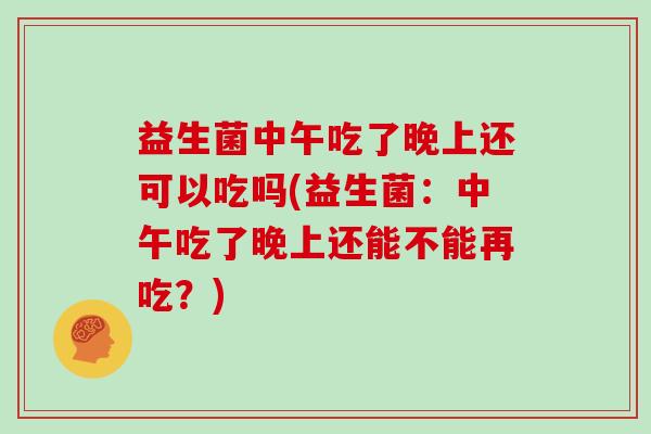 益生菌中午吃了晚上还可以吃吗(益生菌：中午吃了晚上还能不能再吃？)