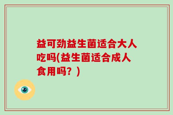 益可劲益生菌适合大人吃吗(益生菌适合成人食用吗？)
