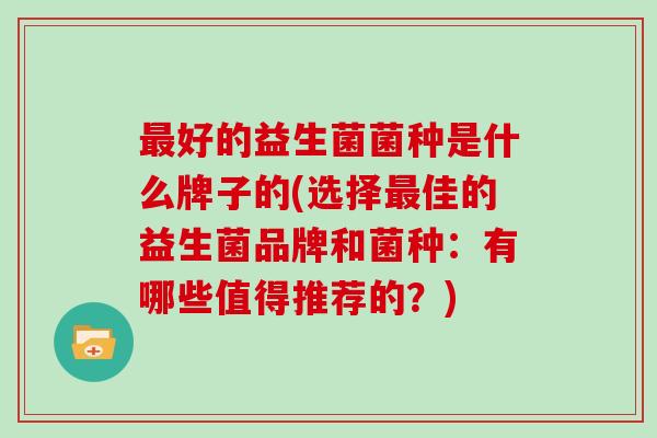 最好的益生菌菌种是什么牌子的(选择最佳的益生菌品牌和菌种：有哪些值得推荐的？)