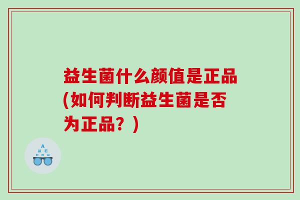 益生菌什么颜值是正品(如何判断益生菌是否为正品？)