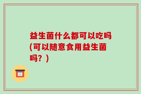 益生菌什么都可以吃吗(可以随意食用益生菌吗?) 益生菌什么都可以吃吗(可以随意食用益生菌吗?)