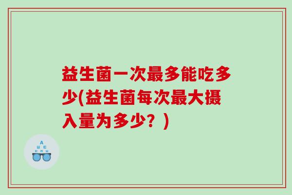 益生菌一次多能吃多少(益生菌每次大摄入量为多少？)