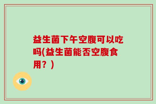 益生菌下午空腹可以吃吗(益生菌能否空腹食用？)