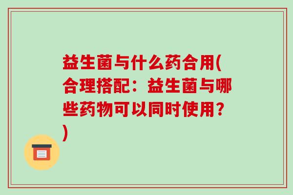 益生菌与什么药合用(合理搭配：益生菌与哪些可以同时使用？)