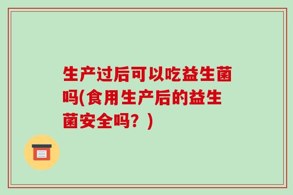 生产过后可以吃益生菌吗(食用生产后的益生菌安全吗？)