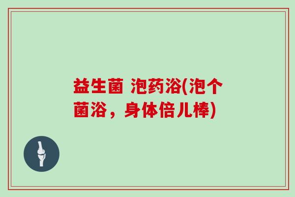 益生菌 泡药浴(泡个菌浴，身体倍儿棒)
