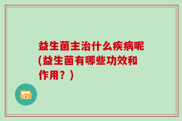 益生菌主治什么疾病呢(益生菌有哪些功效和作用？)