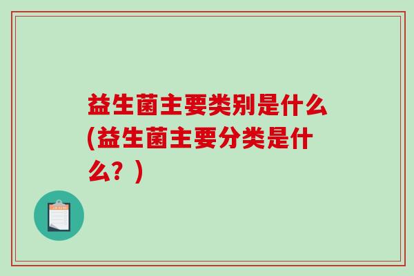 益生菌主要类别是什么(益生菌主要分类是什么?) 益生菌主要类别是什么(益生菌主要分类是什么?)