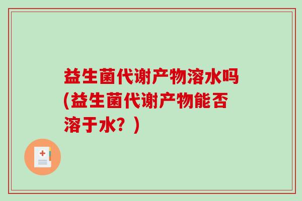 益生菌代谢产物溶水吗(益生菌代谢产物能否溶于水？)
