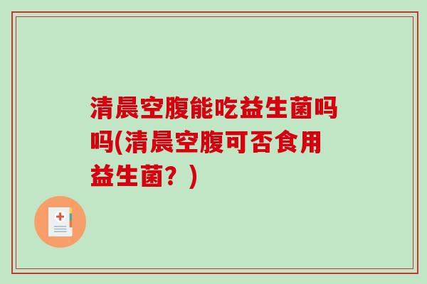 清晨空腹能吃益生菌吗吗(清晨空腹可否食用益生菌？)