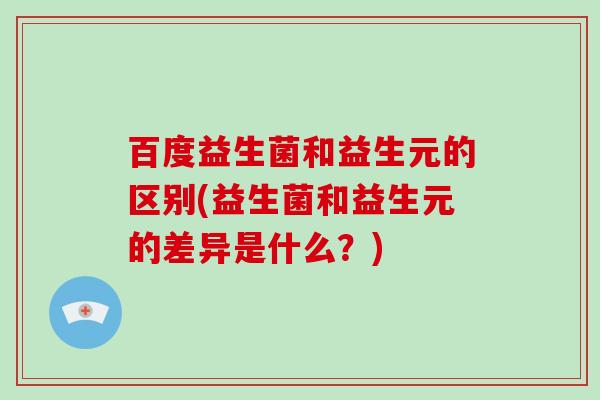 百度益生菌和益生元的区别(益生菌和益生元的差异是什么？)