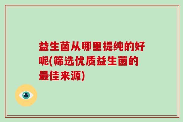益生菌从哪里提纯的好呢(筛选优质益生菌的佳来源)