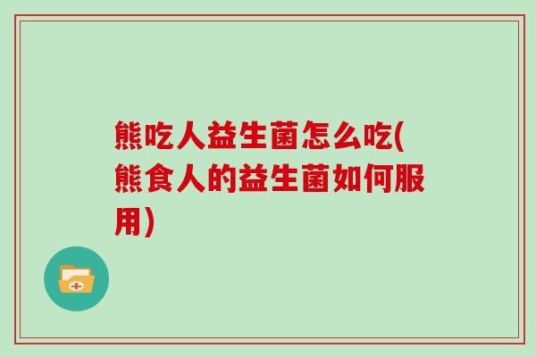 熊吃人益生菌怎么吃(熊食人的益生菌如何服用)