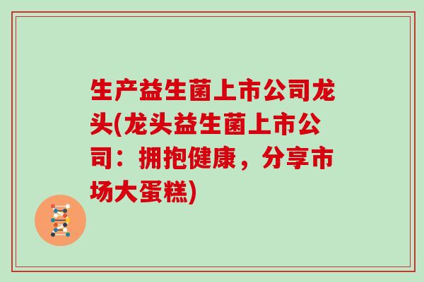 生产益生菌上市公司龙头(龙头益生菌上市公司：拥抱健康，分享市场大蛋糕)