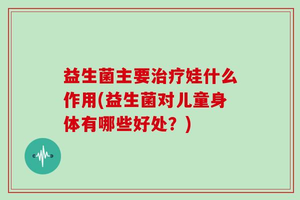 益生菌主要娃什么作用(益生菌对儿童身体有哪些好处？)