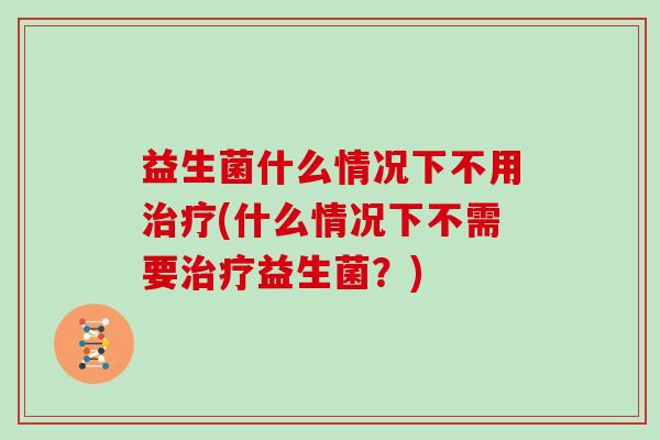 益生菌什么情况下不用治疗(什么情况下不需要治疗益生菌？)