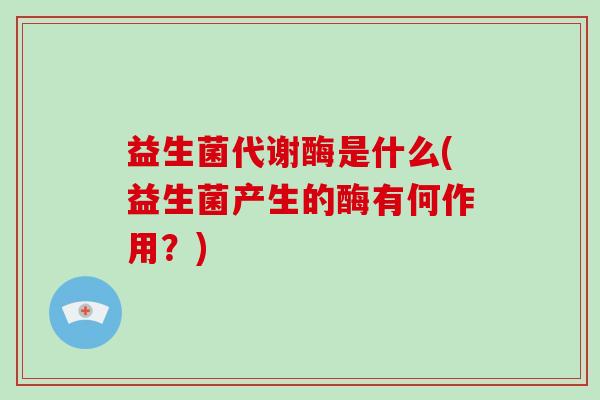 益生菌代谢酶是什么(益生菌产生的酶有何作用？)