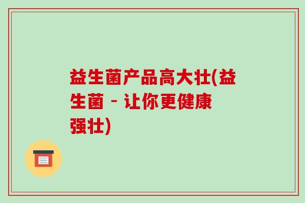 益生菌产品高大壮(益生菌 - 让你更健康强壮)