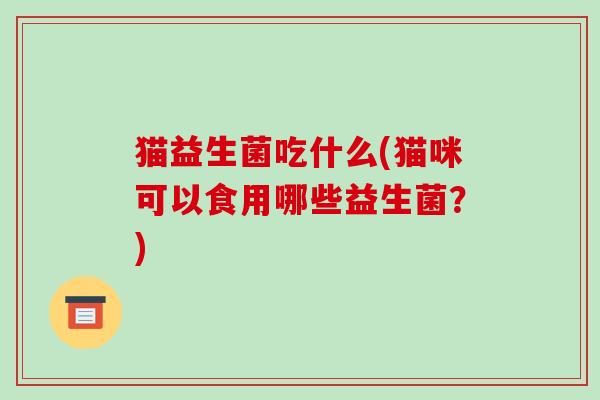 猫益生菌吃什么(猫咪可以食用哪些益生菌?) 猫益生菌吃什么(猫咪可以食用哪些益生菌?)