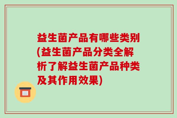 益生菌产品有哪些类别(益生菌产品分类全解析了解益生菌产品种类及其作用效果)