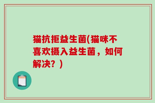 猫抗拒益生菌(猫咪不喜欢摄入益生菌，如何解决？)