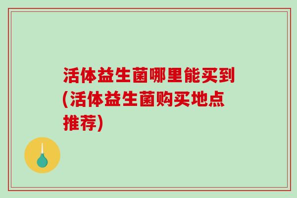 活体益生菌哪里能买到(活体益生菌购买地点推荐)