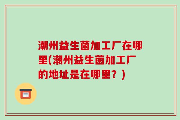潮州益生菌加工厂在哪里(潮州益生菌加工厂的地址是在哪里？)
