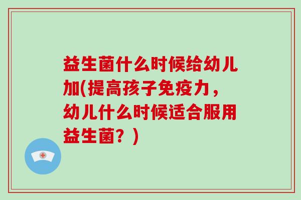益生菌什么时候给幼儿加(提高孩子免疫力，幼儿什么时候适合服用益生菌？)