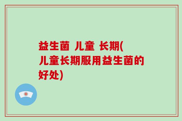 益生菌 儿童 长期(儿童长期服用益生菌的好处)