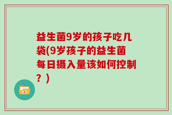 益生菌9岁的孩子吃几袋(9岁孩子的益生菌每日摄入量该如何控制？)