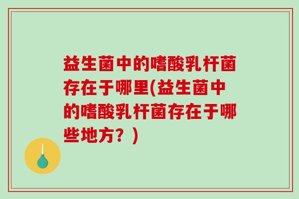 益生菌中的嗜酸乳杆菌存在于哪里(益生菌中的嗜酸乳杆菌存在于哪些地方？)
