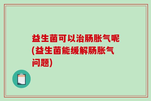 益生菌可以治肠胀气呢(益生菌能缓解肠胀气问题)