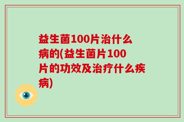 益生菌100片治什么病的(益生菌片100片的功效及治疗什么疾病)
