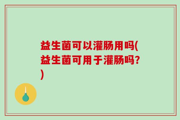 益生菌可以灌肠用吗(益生菌可用于灌肠吗？)