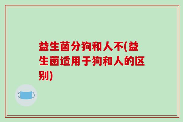 益生菌分狗和人不(益生菌适用于狗和人的区别)