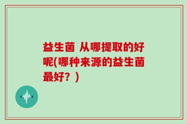 益生菌 从哪提取的好呢(哪种来源的益生菌最好？)