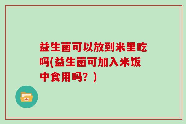 益生菌可以放到米里吃吗(益生菌可加入米饭中食用吗？)