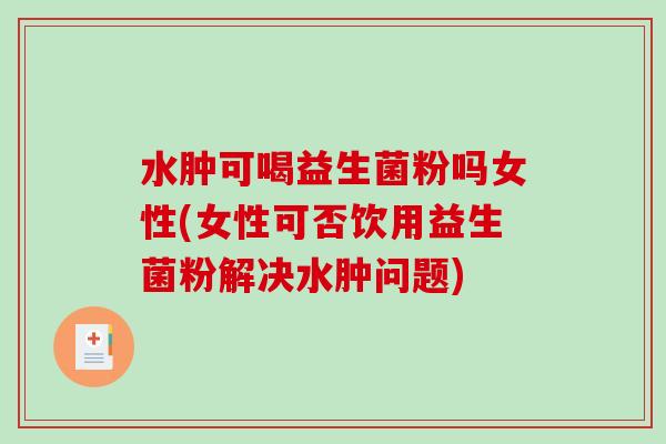 水肿可喝益生菌粉吗女性(女性可否饮用益生菌粉解决水肿问题)