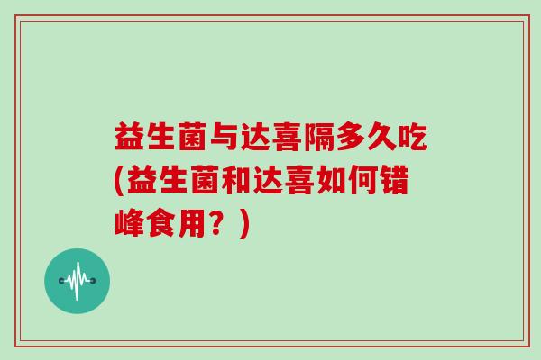 益生菌与达喜隔多久吃(益生菌和达喜如何错峰食用？)