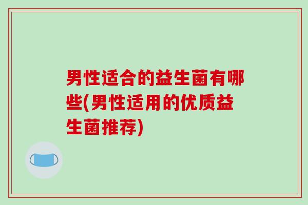 男性适合的益生菌有哪些(男性适用的优质益生菌推荐)